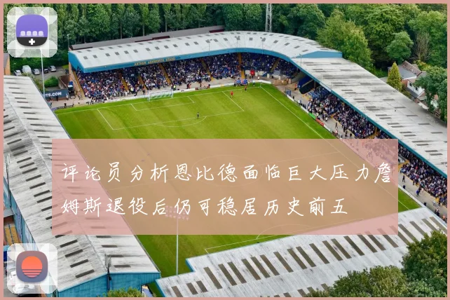 评论员分析恩比德面临巨大压力詹姆斯退役后仍可稳居历史前五