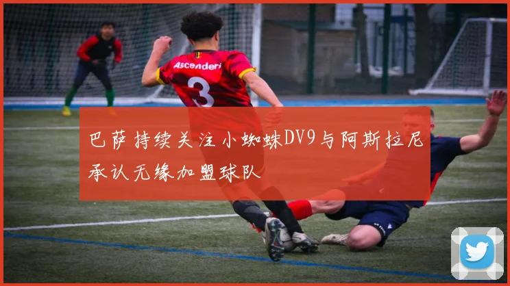巴萨持续关注小蜘蛛DV9与阿斯拉尼承认无缘加盟球队