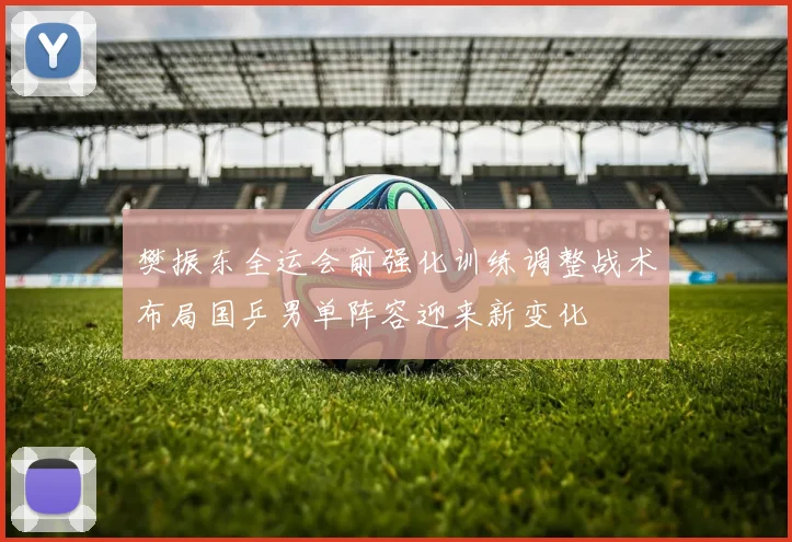 樊振东全运会前强化训练调整战术布局国乒男单阵容迎来新变化