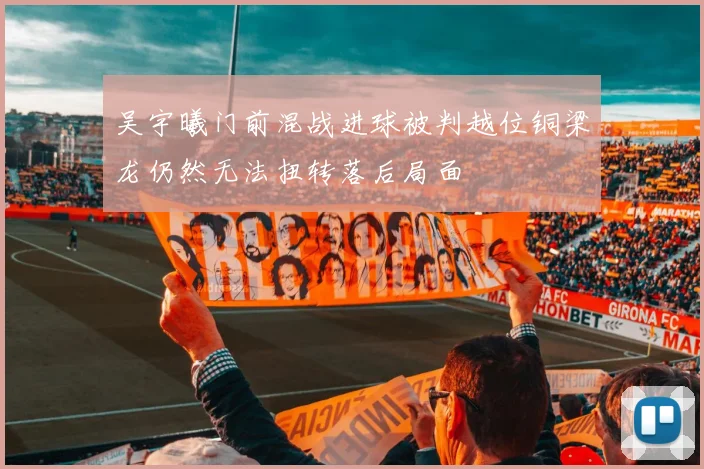 吴宇曦门前混战进球被判越位铜梁龙仍然无法扭转落后局面