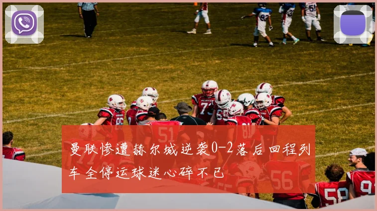 曼联惨遭赫尔城逆袭0-2落后回程列车全停运球迷心碎不已