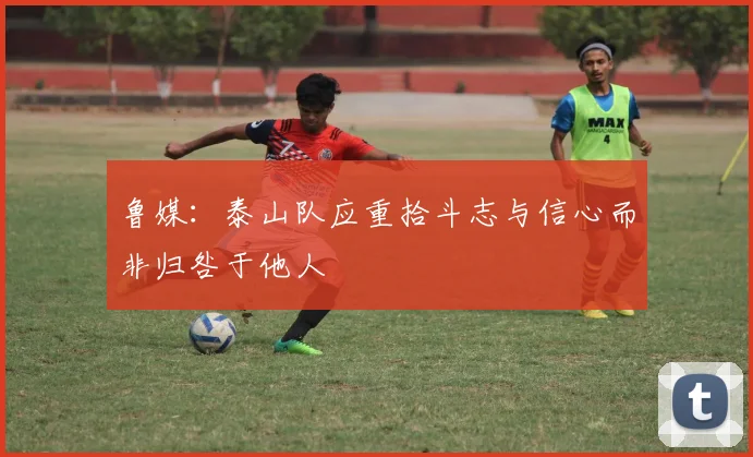 鲁媒：泰山队应重拾斗志与信心而非归咎于他人