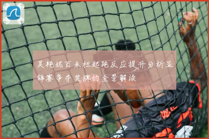 吴艳妮百米栏起跑反应提升分析亚锦赛争夺奖牌的全景解读